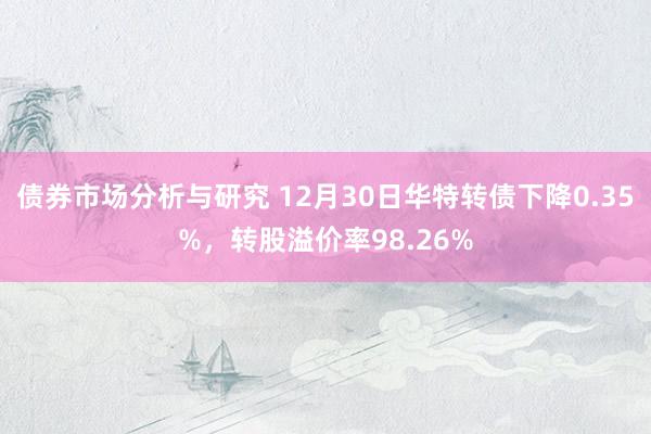 债券市场分析与研究 12月30日华特转债下降0.35%，转股溢价率98.26%