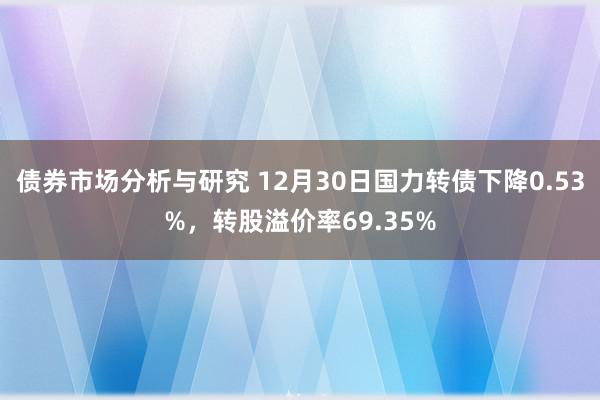 债券市场分析与研究 12月30日国力转债下降0.53%，转股溢价率69.35%