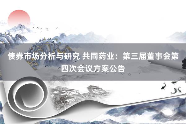 债券市场分析与研究 共同药业：第三届董事会第四次会议方案公告