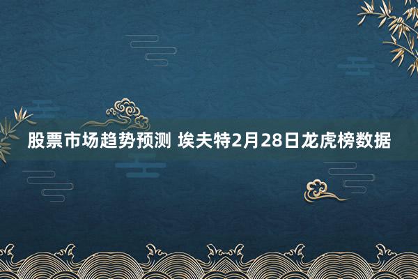 股票市场趋势预测 埃夫特2月28日龙虎榜数据