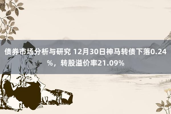 债券市场分析与研究 12月30日神马转债下落0.24%，转股溢价率21.09%