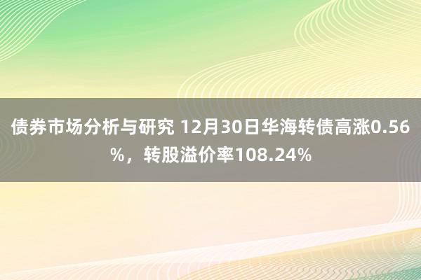 债券市场分析与研究 12月30日华海转债高涨0.56%，转股溢价率108.24%