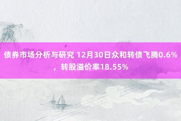 债券市场分析与研究 12月30日众和转债飞腾0.6%，转股溢价率18.55%