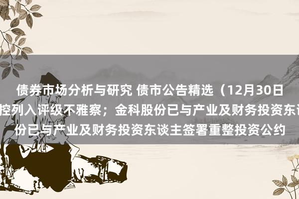 债券市场分析与研究 债市公告精选（12月30日）| 中证鹏元将曲江文控列入评级不雅察；金科股份已与产业及财务投资东谈主签署重整投资公约