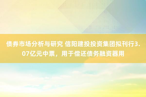 债券市场分析与研究 信阳建投投资集团拟刊行3.07亿元中票，用于偿还债务融资器用