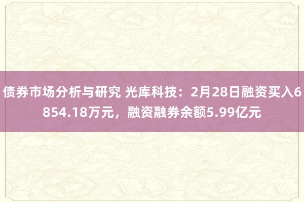 债券市场分析与研究 光库科技：2月28日融资买入6854.18万元，融资融券余额5.99亿元