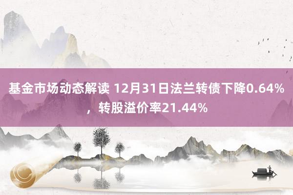 基金市场动态解读 12月31日法兰转债下降0.64%，转股溢价率21.44%