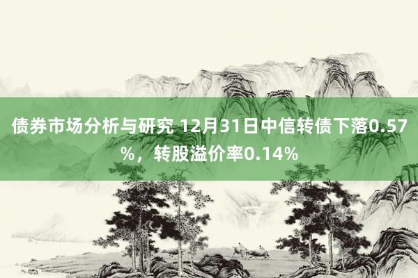 债券市场分析与研究 12月31日中信转债下落0.57%，转股溢价率0.14%