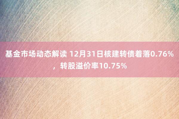 基金市场动态解读 12月31日核建转债着落0.76%，转股溢价率10.75%