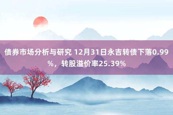 债券市场分析与研究 12月31日永吉转债下落0.99%，转股溢价率25.39%