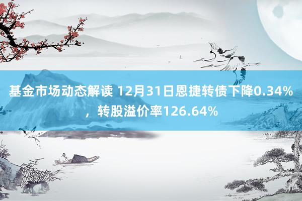 基金市场动态解读 12月31日恩捷转债下降0.34%，转股溢价率126.64%