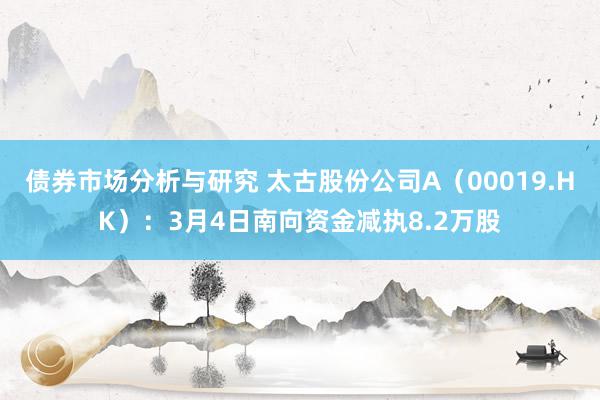 债券市场分析与研究 太古股份公司A（00019.HK）：3月4日南向资金减执8.2万股