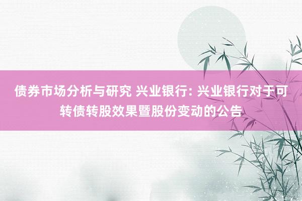 债券市场分析与研究 兴业银行: 兴业银行对于可转债转股效果暨股份变动的公告