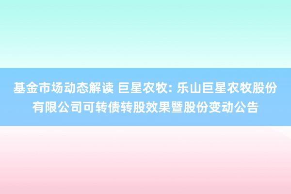 基金市场动态解读 巨星农牧: 乐山巨星农牧股份有限公司可转债转股效果暨股份变动公告