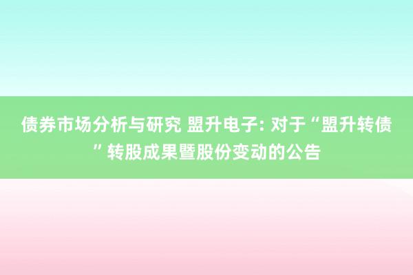 债券市场分析与研究 盟升电子: 对于“盟升转债”转股成果暨股份变动的公告