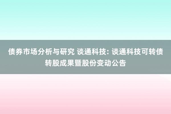 债券市场分析与研究 谈通科技: 谈通科技可转债转股成果暨股份变动公告