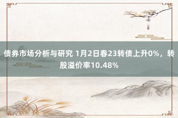 债券市场分析与研究 1月2日春23转债上升0%，转股溢价率10.48%