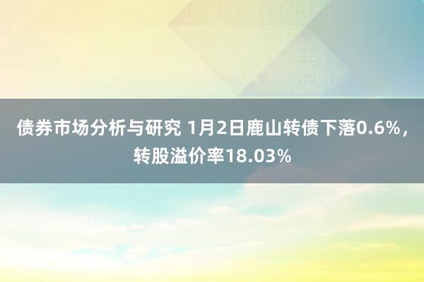 债券市场分析与研究 1月2日鹿山转债下落0.6%，转股溢价率18.03%