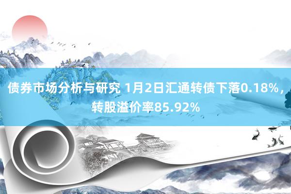 债券市场分析与研究 1月2日汇通转债下落0.18%，转股溢价率85.92%