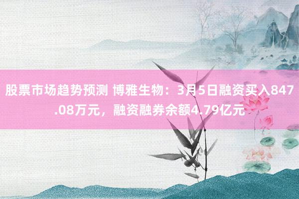 股票市场趋势预测 博雅生物：3月5日融资买入847.08万元，融资融券余额4.79亿元