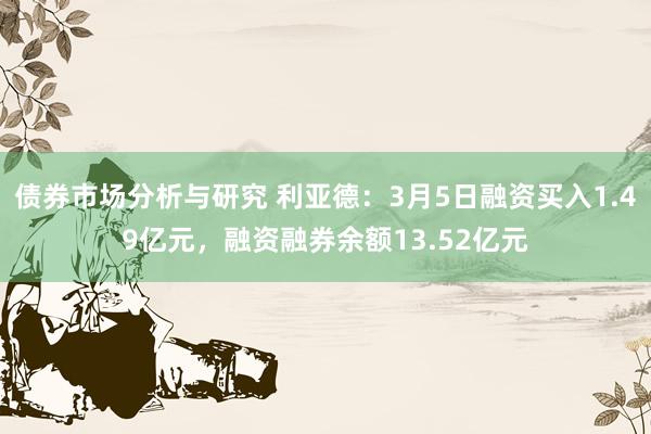 债券市场分析与研究 利亚德：3月5日融资买入1.49亿元，融资融券余额13.52亿元