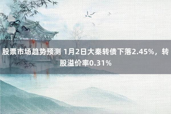 股票市场趋势预测 1月2日大秦转债下落2.45%，转股溢价率0.31%