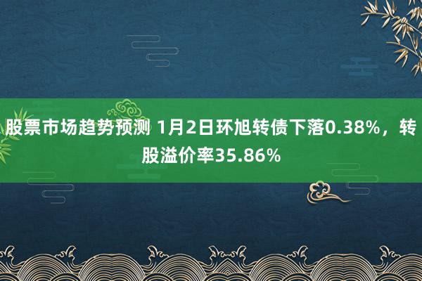 股票市场趋势预测 1月2日环旭转债下落0.38%，转股溢价率35.86%