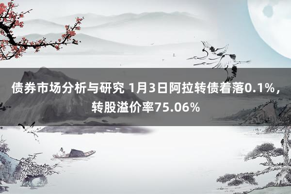 债券市场分析与研究 1月3日阿拉转债着落0.1%，转股溢价率75.06%