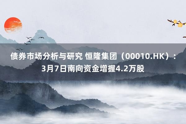 债券市场分析与研究 恒隆集团（00010.HK）：3月7日南向资金增握4.2万股