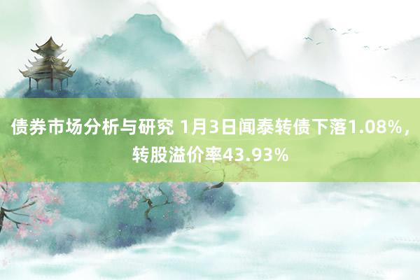 债券市场分析与研究 1月3日闻泰转债下落1.08%，转股溢价率43.93%