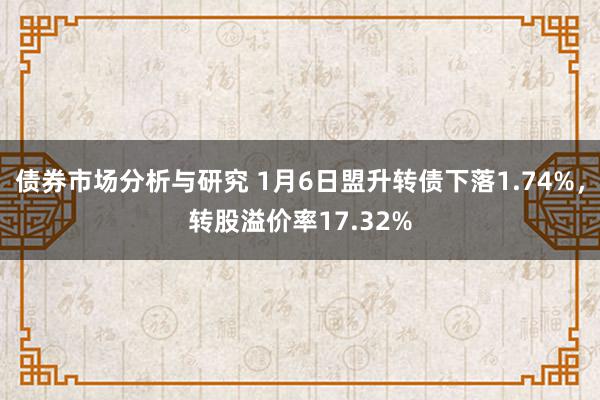 债券市场分析与研究 1月6日盟升转债下落1.74%，转股溢价率17.32%