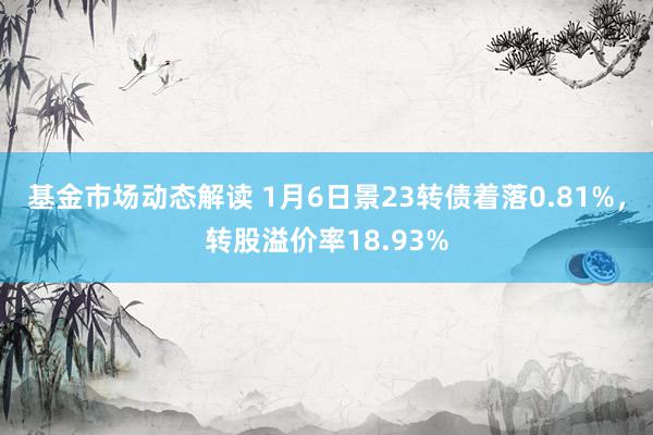 基金市场动态解读 1月6日景23转债着落0.81%，转股溢价率18.93%