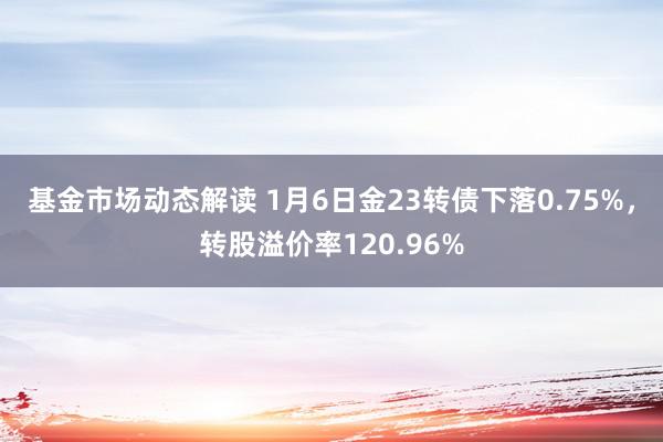 基金市场动态解读 1月6日金23转债下落0.75%，转股溢价率120.96%