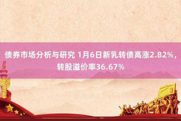 债券市场分析与研究 1月6日新乳转债高涨2.82%，转股溢价率36.67%