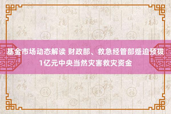 基金市场动态解读 财政部、救急经管部蹙迫预拨1亿元中央当然灾害救灾资金