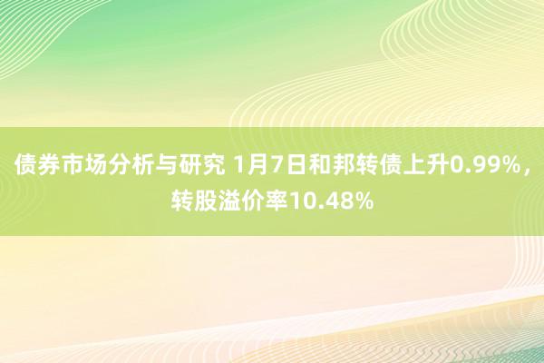 债券市场分析与研究 1月7日和邦转债上升0.99%，转股溢价率10.48%