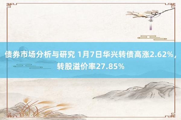 债券市场分析与研究 1月7日华兴转债高涨2.62%，转股溢价率27.85%