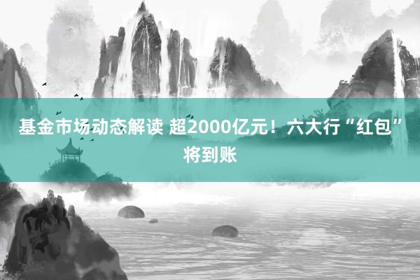 基金市场动态解读 超2000亿元！六大行“红包”将到账