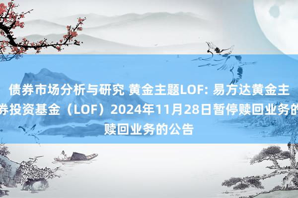 债券市场分析与研究 黄金主题LOF: 易方达黄金主题证券投资基金（LOF）2024年11月28日暂停赎回业务的公告