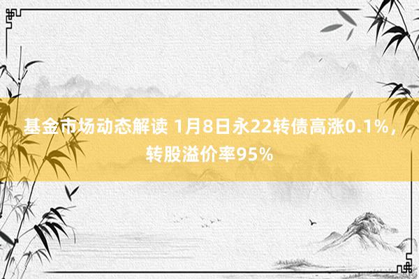 基金市场动态解读 1月8日永22转债高涨0.1%，转股溢价率95%