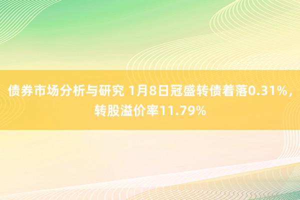 债券市场分析与研究 1月8日冠盛转债着落0.31%，转股溢价率11.79%