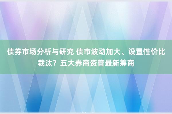 债券市场分析与研究 债市波动加大、设置性价比裁汰？五大券商资管最新筹商