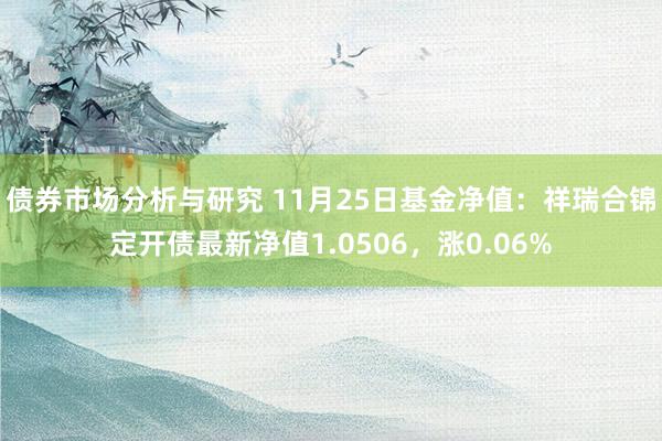 债券市场分析与研究 11月25日基金净值：祥瑞合锦定开债最新净值1.0506，涨0.06%