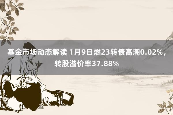 基金市场动态解读 1月9日燃23转债高潮0.02%，转股溢价率37.88%