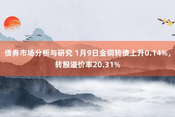 债券市场分析与研究 1月9日金铜转债上升0.14%，转股溢价率20.31%