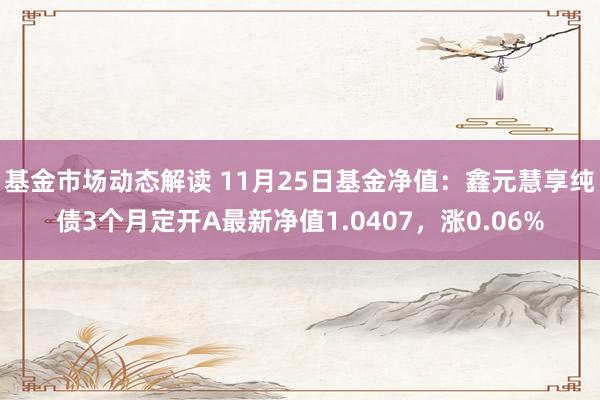 基金市场动态解读 11月25日基金净值：鑫元慧享纯债3个月定开A最新净值1.0407，涨0.06%