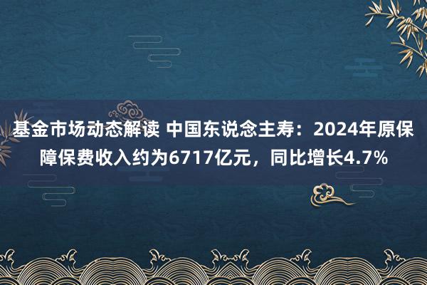 基金市场动态解读 中国东说念主寿：2024年原保障保费收入约为6717亿元，同比增长4.7%