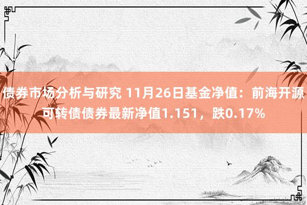 债券市场分析与研究 11月26日基金净值：前海开源可转债债券最新净值1.151，跌0.17%