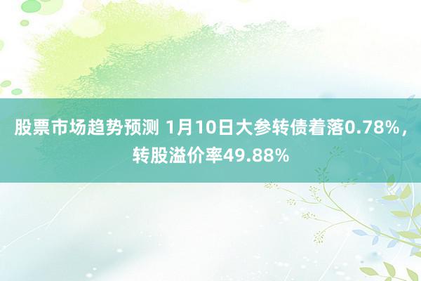 股票市场趋势预测 1月10日大参转债着落0.78%，转股溢价率49.88%