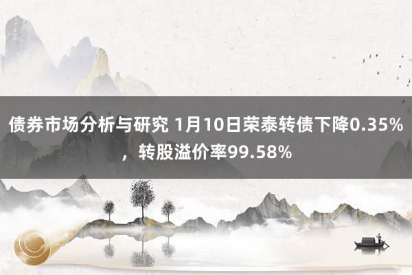 债券市场分析与研究 1月10日荣泰转债下降0.35%，转股溢价率99.58%